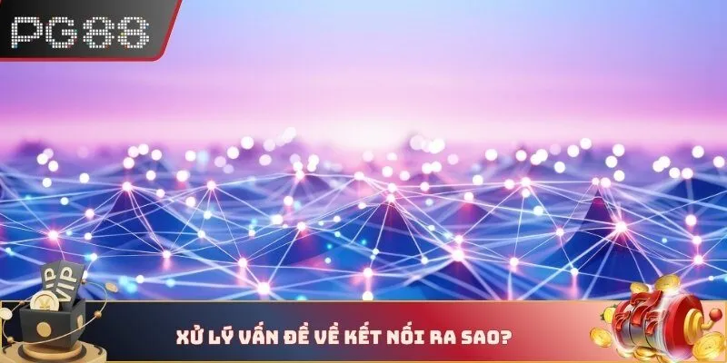 Xử lý vấn đề về kết nối ra sao?
